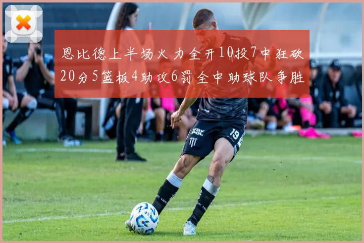 恩比德上半场火力全开10投7中狂砍20分5篮板4助攻6罚全中助球队争胜