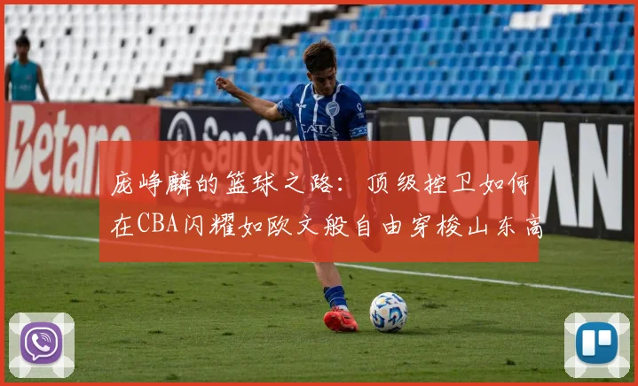 庞峥麟的篮球之路：顶级控卫如何在CBA闪耀如欧文般自由穿梭山东高速