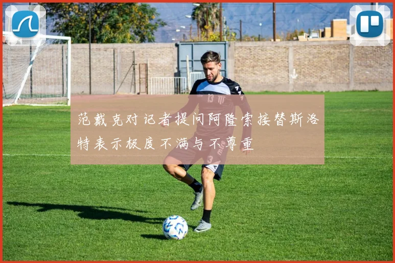 范戴克对记者提问阿隆索接替斯洛特表示极度不满与不尊重