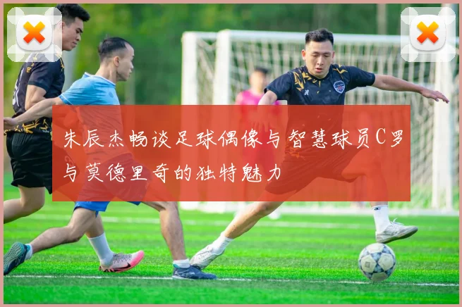 朱辰杰畅谈足球偶像与智慧球员C罗与莫德里奇的独特魅力