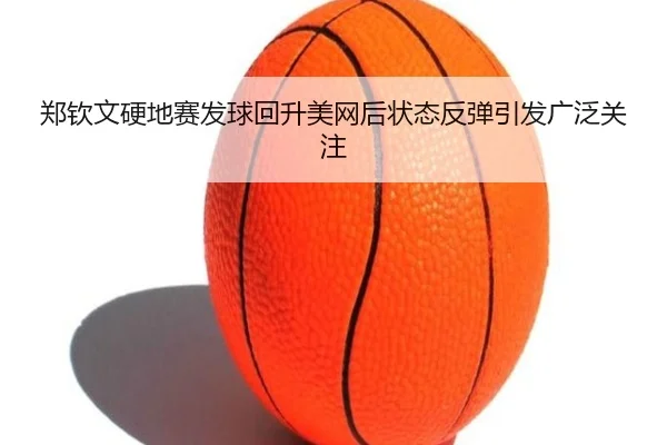 郑钦文硬地赛发球回升美网后状态反弹引发广泛关注（yabo）